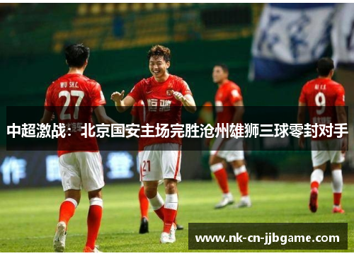 中超激战:北京国安主场完胜沧州雄狮三球零封对手 中超激战:北京国安主场完胜沧州雄狮三球零封对手