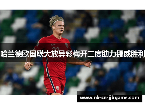 哈兰德欧国联大放异彩梅开二度助力挪威胜利 哈兰德欧国联大放异彩梅开二度助力挪威胜利