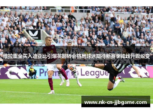 维拉重金买入迪亚比引爆英超转会格局球迷期待新赛季锋线升级蜕变 维拉重金买入迪亚比引爆英超转会格局球迷期待新赛季锋线升级蜕变