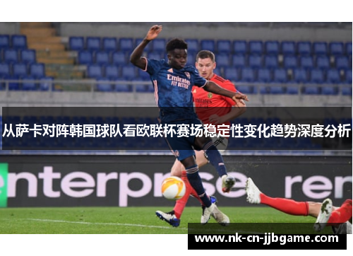 从萨卡对阵韩国球队看欧联杯赛场稳定性变化趋势深度分析 从萨卡对阵韩国球队看欧联杯赛场稳定性变化趋势深度分析