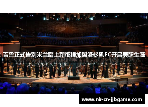 吉鲁正式告别米兰踏上新征程加盟洛杉矶FC开启美职生涯 吉鲁正式告别米兰踏上新征程加盟洛杉矶FC开启美职生涯
